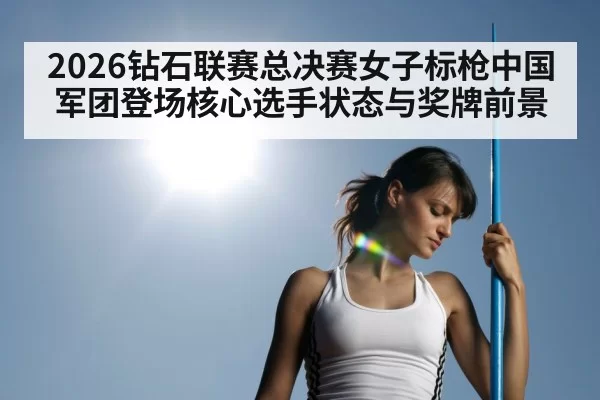 2026钻石联赛总决赛女子标枪中国军团登场核心选手状态与奖牌前景